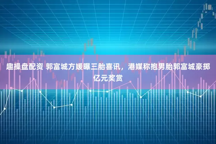 趣操盘配资 郭富城方媛曝三胎喜讯，港媒称抱男胎郭富城豪掷亿元奖赏