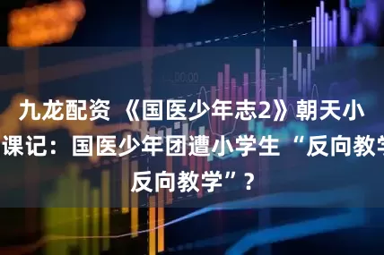 九龙配资 《国医少年志2》朝天小学代课记：国医少年团遭小学生 “反向教学”？