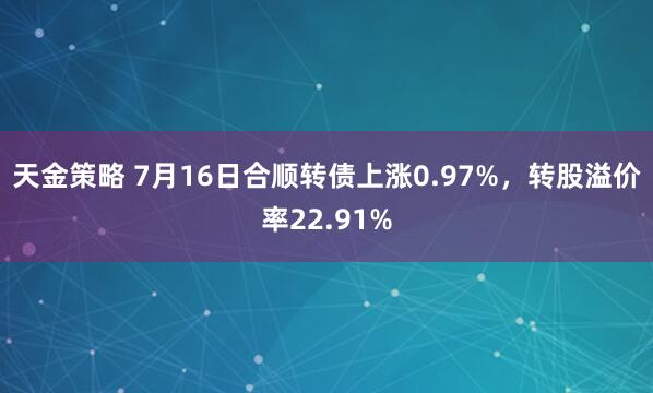 天金策略 7月16日合顺转债上涨0.97%，转股溢价率22.91%
