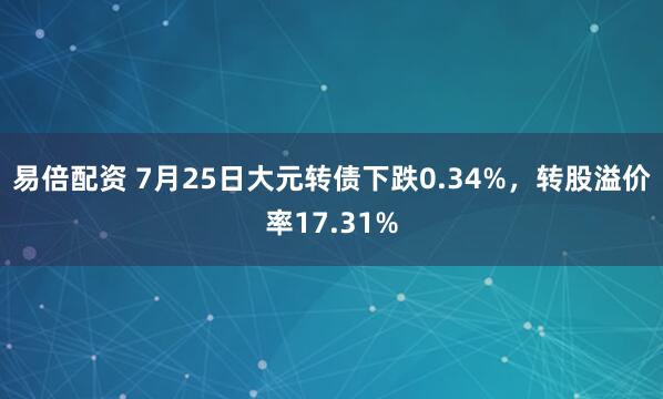 易倍配资 7月25日大元转债下跌0.34%，转股溢价率17.31%