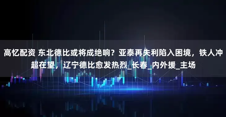 高忆配资 东北德比或将成绝响?亚泰再失利陷入困境,铁人冲超在望,辽宁德比愈发热烈_长春_内外援_主场