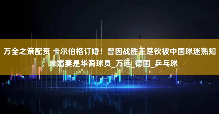 万全之策配资 卡尔伯格订婚！曾因战胜王楚钦被中国球迷熟知，未婚妻是华裔球员_万远_德国_乒乓球
