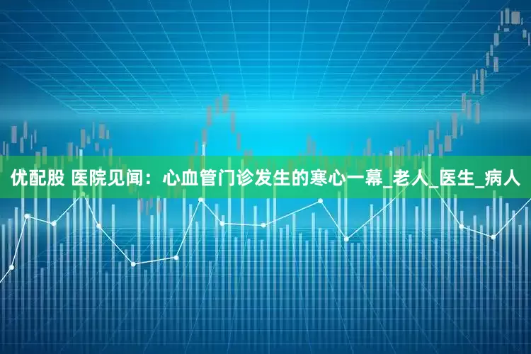 优配股 医院见闻：心血管门诊发生的寒心一幕_老人_医生_病人