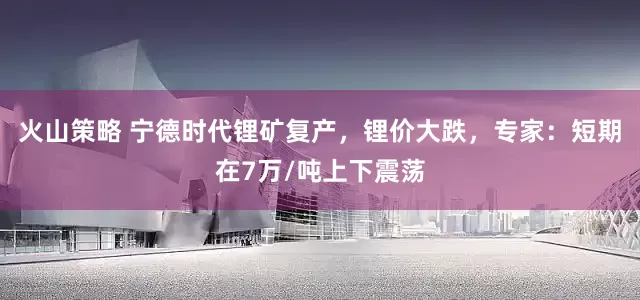 火山策略 宁德时代锂矿复产，锂价大跌，专家：短期在7万/吨上下震荡