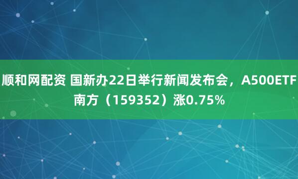 顺和网配资 国新办22日举行新闻发布会，A500ETF南方（159352）涨0.75%