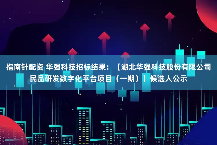 指南针配资 华强科技招标结果：【湖北华强科技股份有限公司民品研发数字化平台项目（一期）】候选人公示