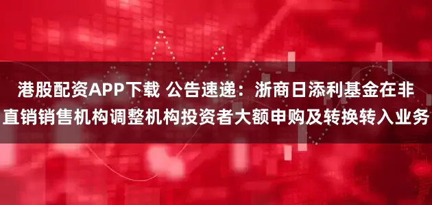 港股配资APP下载 公告速递：浙商日添利基金在非直销销售机构调整机构投资者大额申购及转换转入业务