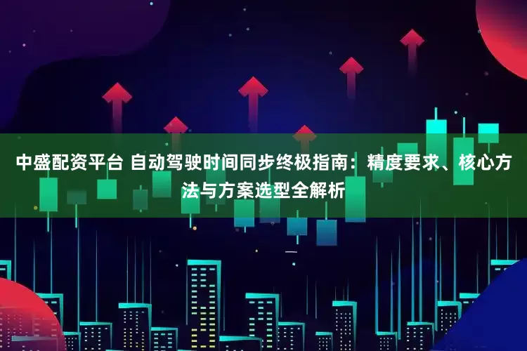 中盛配资平台 自动驾驶时间同步终极指南：精度要求、核心方法与方案选型全解析