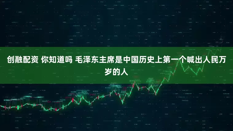 创融配资 你知道吗 毛泽东主席是中国历史上第一个喊出人民万岁的人