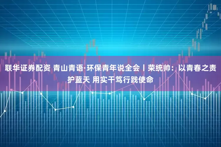 联华证券配资 青山青语·环保青年说全会丨荣统帅：以青春之责护蓝天 用实干笃行践使命