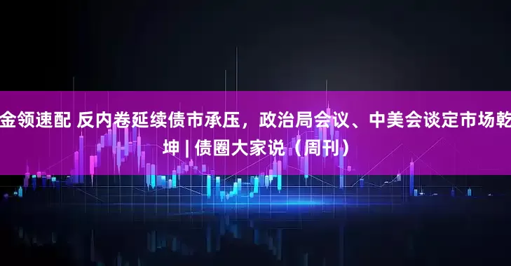 金领速配 反内卷延续债市承压，政治局会议、中美会谈定市场乾坤 | 债圈大家说（周刊）