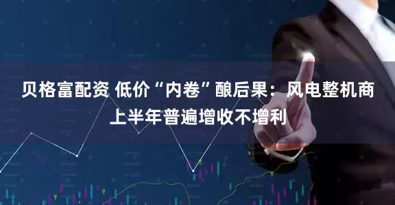 贝格富配资 低价“内卷”酿后果：风电整机商上半年普遍增收不增利